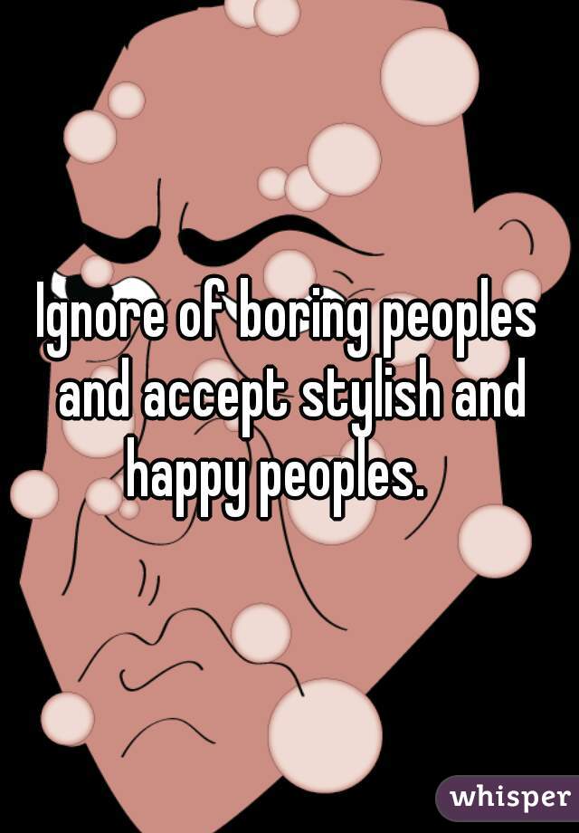 Ignore of boring peoples and accept stylish and happy peoples.   