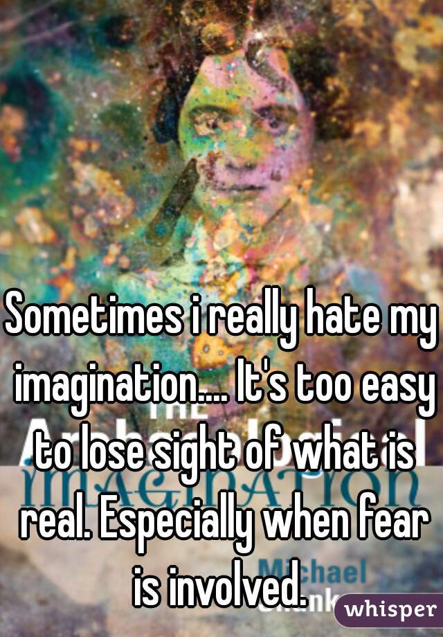 Sometimes i really hate my imagination.... It's too easy to lose sight of what is real. Especially when fear is involved. 