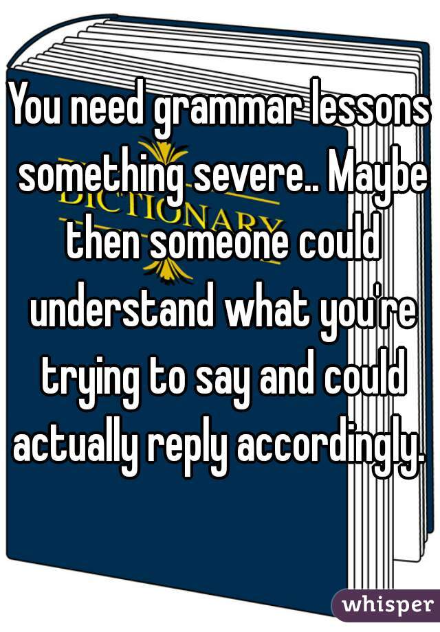 You need grammar lessons something severe.. Maybe then someone could understand what you're trying to say and could actually reply accordingly. 