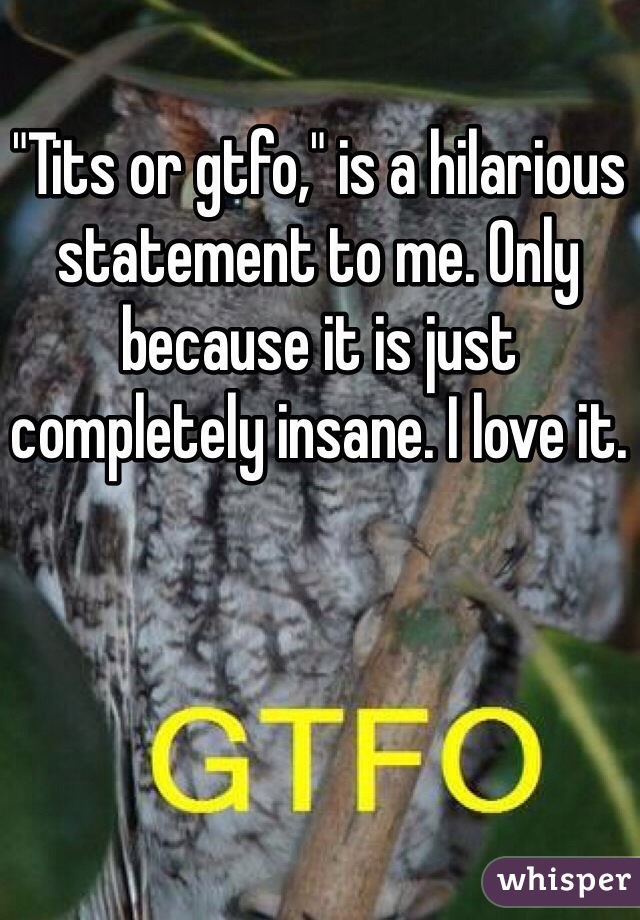 "Tits or gtfo," is a hilarious statement to me. Only because it is just completely insane. I love it. 