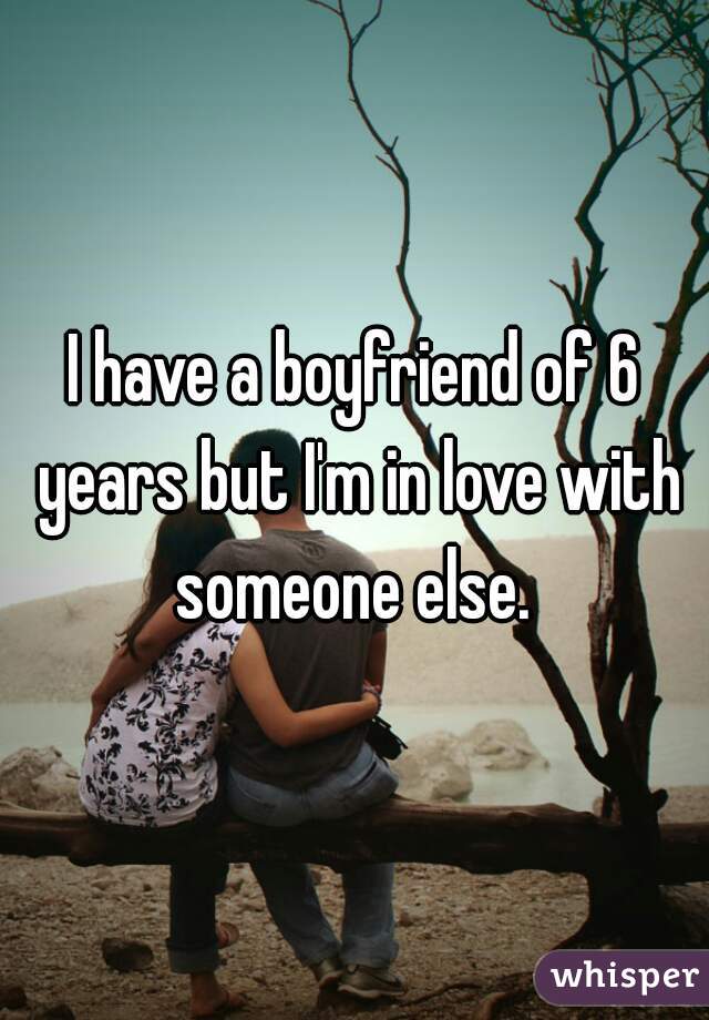 I have a boyfriend of 6 years but I'm in love with someone else. 