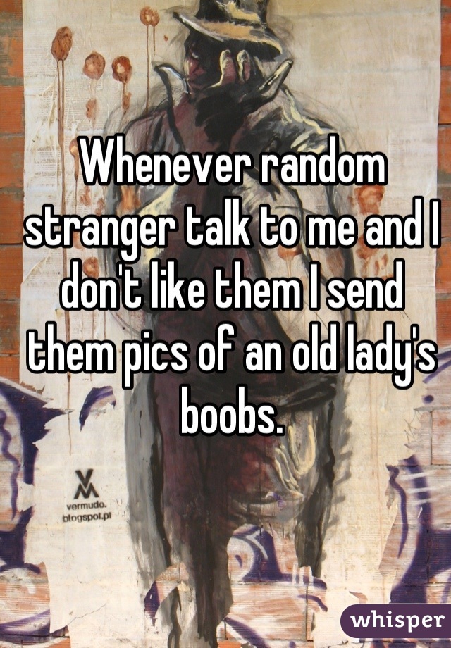 Whenever random stranger talk to me and I don't like them I send them pics of an old lady's boobs.