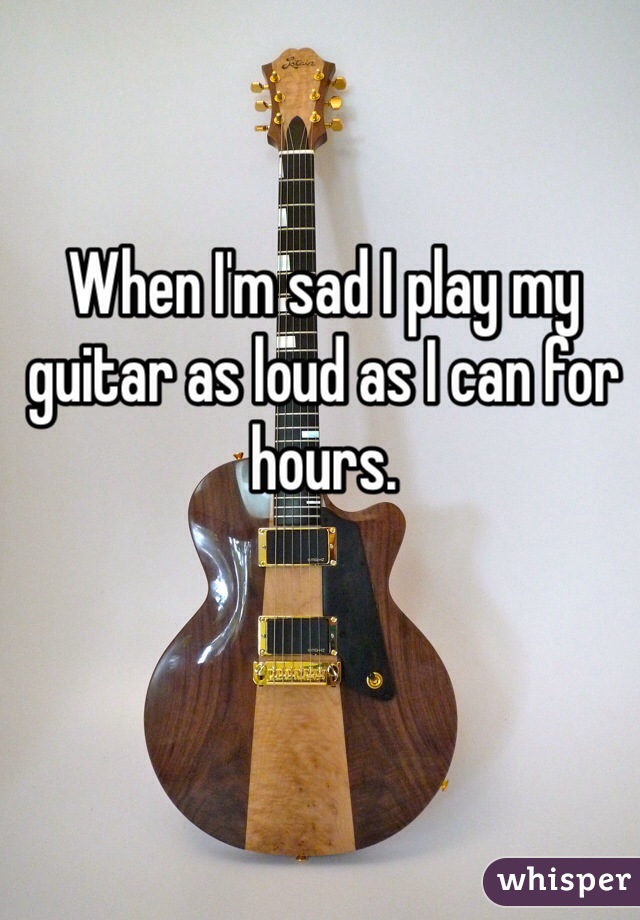 When I'm sad I play my guitar as loud as I can for hours.