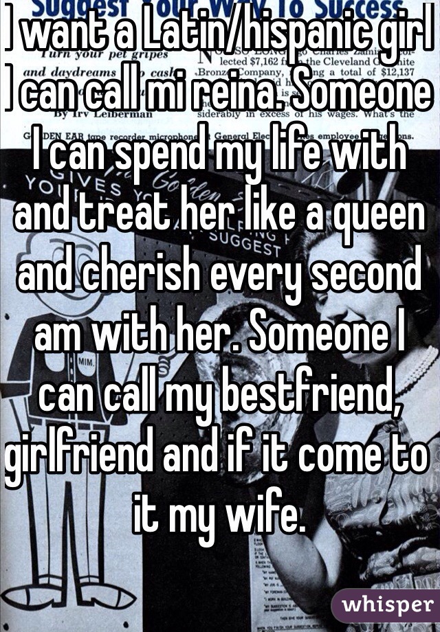 I want a Latin/hispanic girl I can call mi reina. Someone I can spend my life with and treat her like a queen and cherish every second am with her. Someone I can call my bestfriend, girlfriend and if it come to it my wife. 