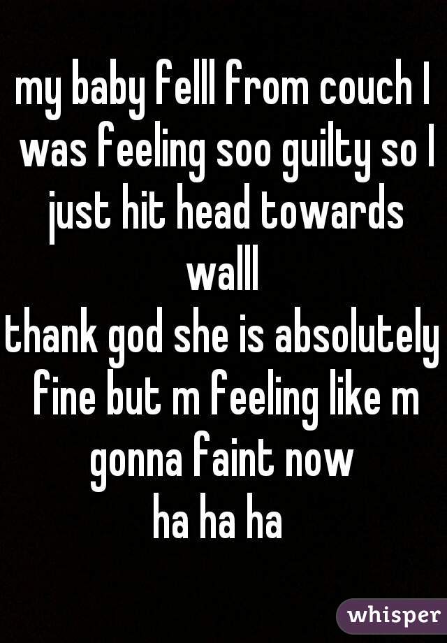 my baby felll from couch I was feeling soo guilty so I just hit head towards walll 
thank god she is absolutely fine but m feeling like m gonna faint now 
ha ha ha 