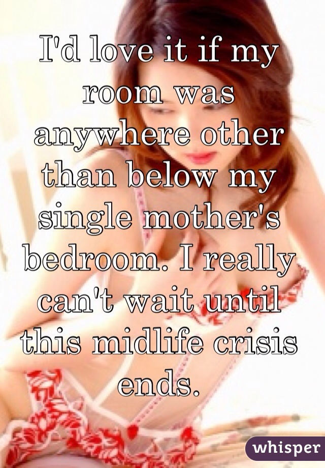 I'd love it if my room was anywhere other than below my single mother's bedroom. I really can't wait until this midlife crisis ends.