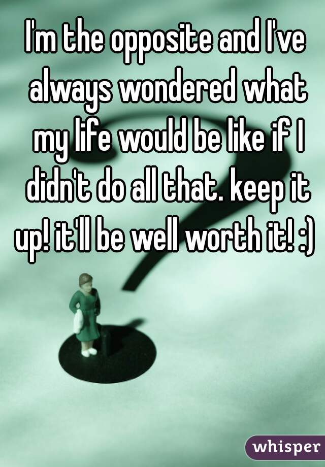 I'm the opposite and I've always wondered what my life would be like if I didn't do all that. keep it up! it'll be well worth it! :) 