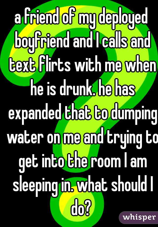 a friend of my deployed boyfriend and I calls and text flirts with me when he is drunk. he has expanded that to dumping water on me and trying to get into the room I am sleeping in. what should I do? 