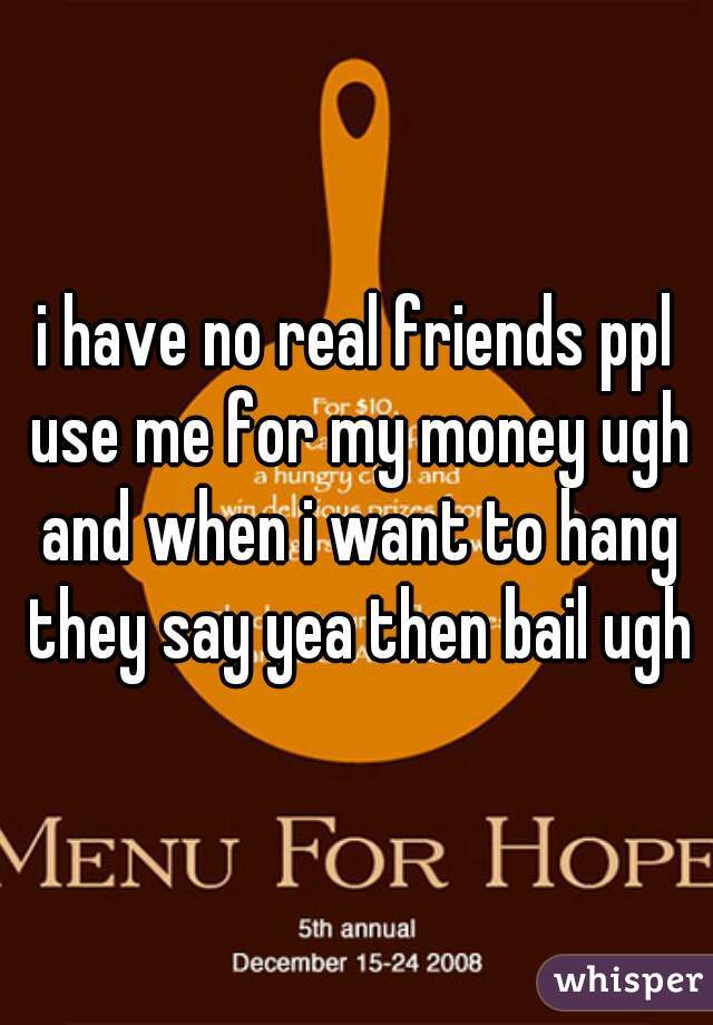 i have no real friends ppl use me for my money ugh and when i want to hang they say yea then bail ugh