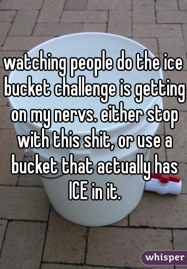 watching people do the ice bucket challenge is getting on my nervs. either stop with this shit, or use a bucket that actually has ICE in it.