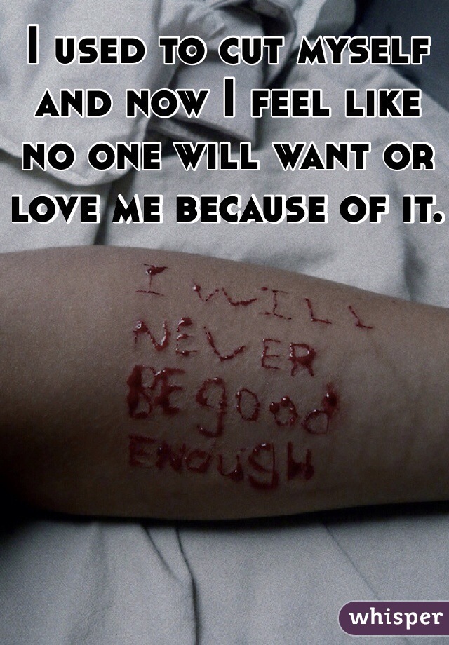 I used to cut myself and now I feel like no one will want or love me because of it. 