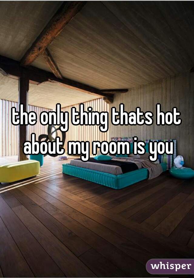 the only thing thats hot about my room is you
