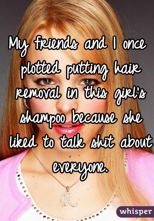 My friends and I once plotted putting hair removal in this girl's shampoo because she liked to talk shit about everyone.