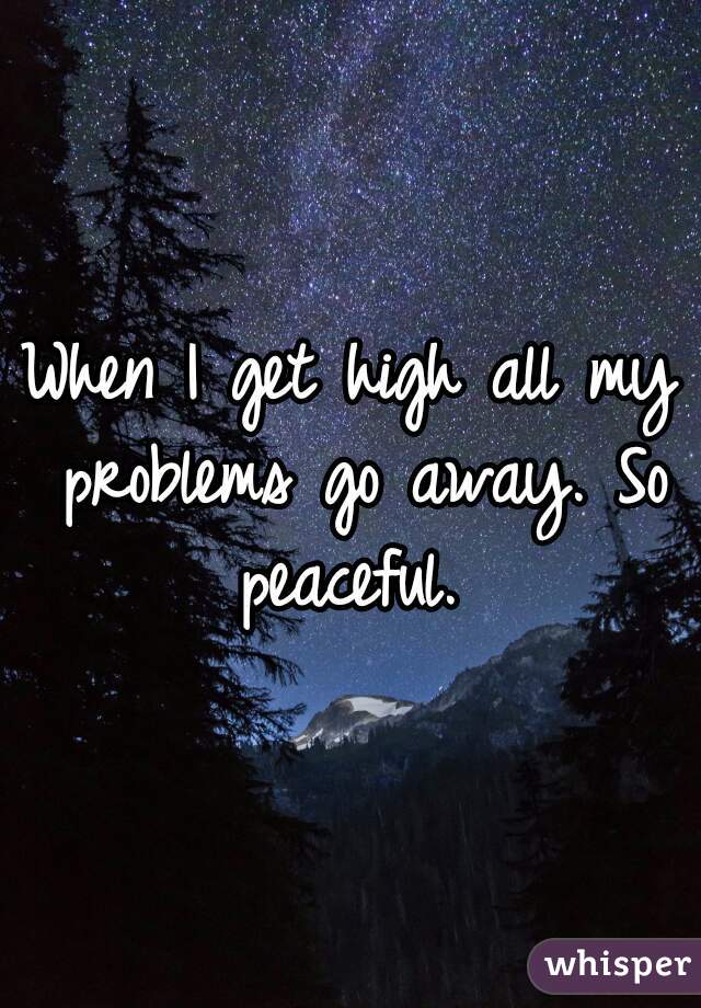 When I get high all my problems go away. So peaceful. 