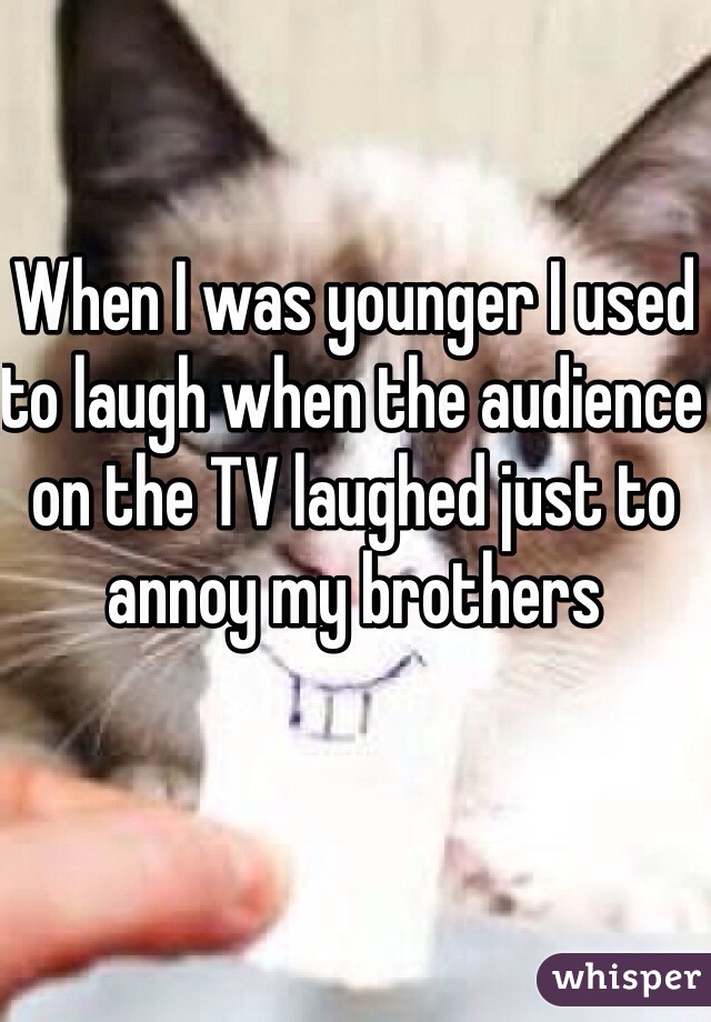 When I was younger I used to laugh when the audience on the TV laughed just to annoy my brothers  