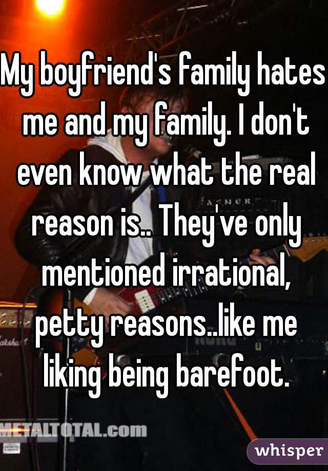 My boyfriend's family hates me and my family. I don't even know what the real reason is.. They've only mentioned irrational, petty reasons..like me liking being barefoot.