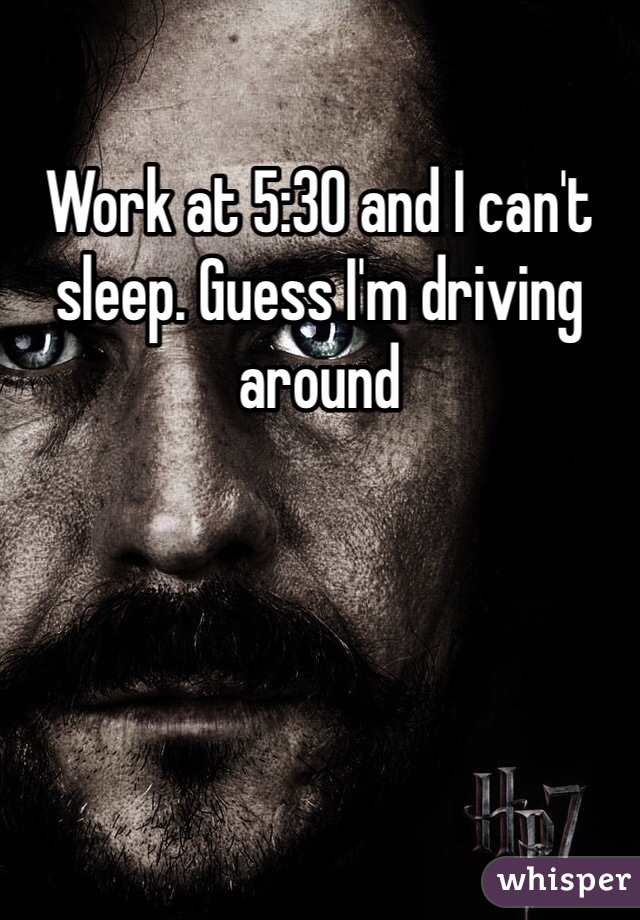 Work at 5:30 and I can't sleep. Guess I'm driving around 