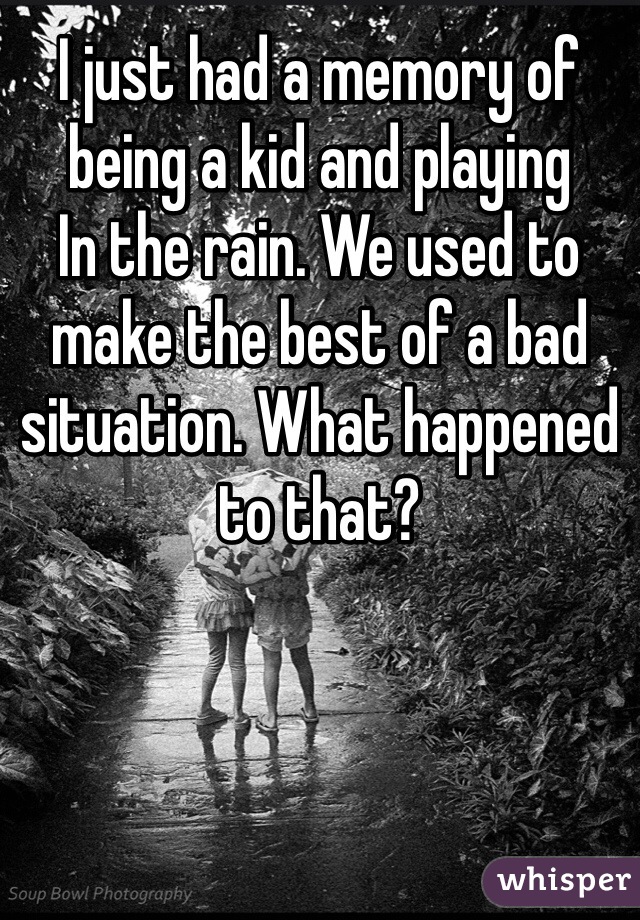 I just had a memory of being a kid and playing
In the rain. We used to make the best of a bad situation. What happened to that?