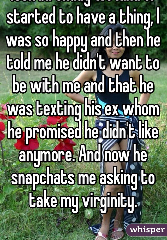 I've always had the biggest crush on my neighbor but never really acted on it and around the time of my 18th birthday we kind of started to have a thing, I was so happy and then he told me he didn't want to be with me and that he was texting his ex whom he promised he didn't like anymore. And now he snapchats me asking to take my virginity. 