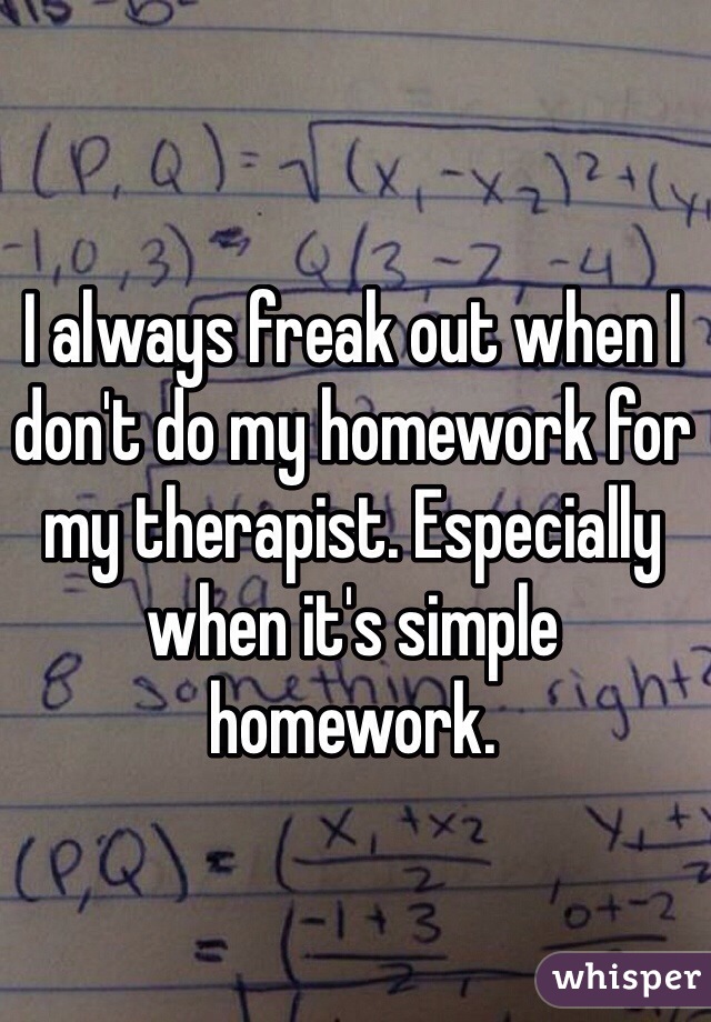 I always freak out when I don't do my homework for my therapist. Especially when it's simple homework. 