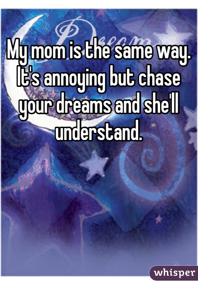 My mom is the same way. It's annoying but chase your dreams and she'll understand.