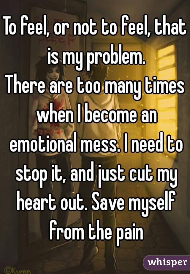 To feel, or not to feel, that is my problem.
There are too many times when I become an emotional mess. I need to stop it, and just cut my heart out. Save myself from the pain