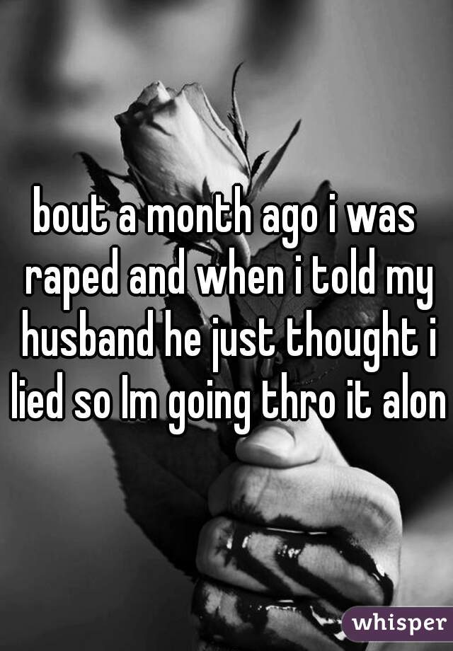 bout a month ago i was raped and when i told my husband he just thought i lied so Im going thro it alone