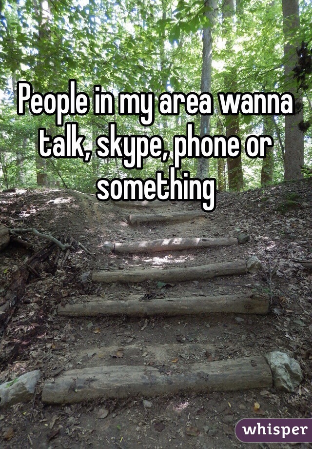 People in my area wanna talk, skype, phone or something 