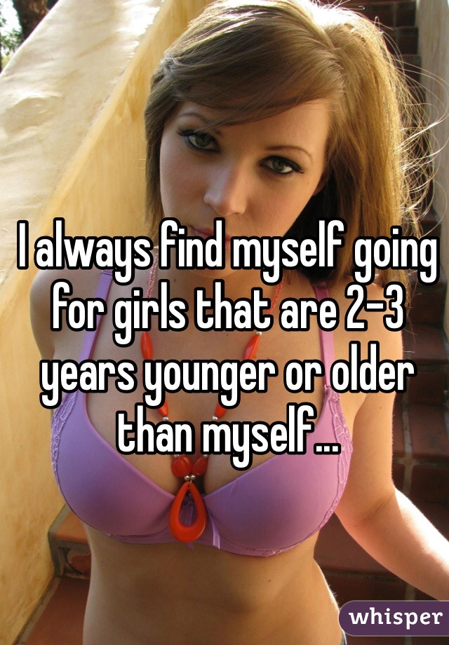 I always find myself going for girls that are 2-3 years younger or older than myself...