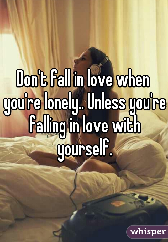 Don't fall in love when you're lonely.. Unless you're falling in love with yourself.