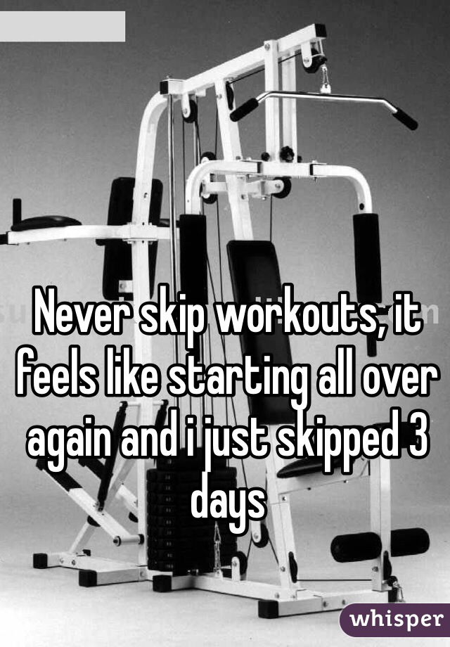 Never skip workouts, it feels like starting all over again and i just skipped 3 days