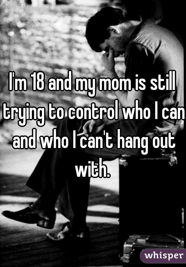 I'm 18 and my mom is still trying to control who I can and who I can't hang out with. 