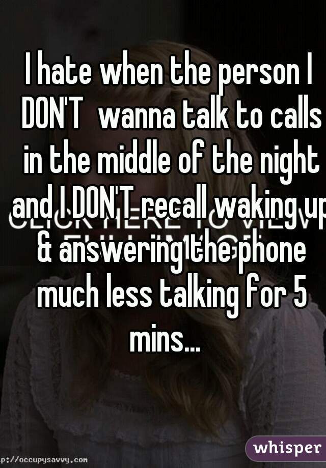 I hate when the person I DON'T  wanna talk to calls in the middle of the night and I DON'T recall waking up & answering the phone much less talking for 5 mins...  