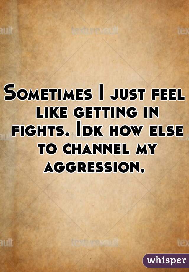 Sometimes I just feel like getting in fights. Idk how else to channel my aggression. 