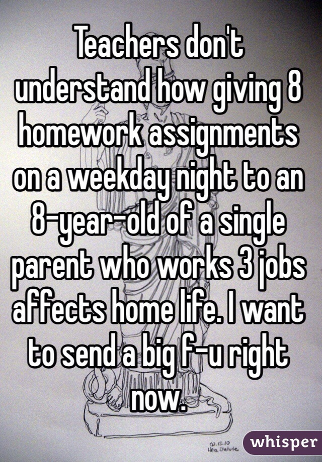 Teachers don't understand how giving 8 homework assignments on a weekday night to an 8-year-old of a single parent who works 3 jobs affects home life. I want to send a big f-u right now.