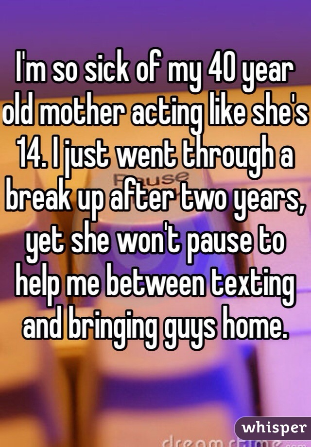 I'm so sick of my 40 year old mother acting like she's 14. I just went through a break up after two years, yet she won't pause to help me between texting and bringing guys home.