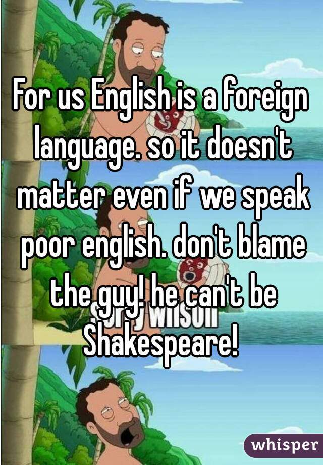 For us English is a foreign language. so it doesn't matter even if we speak poor english. don't blame the guy! he can't be Shakespeare! 