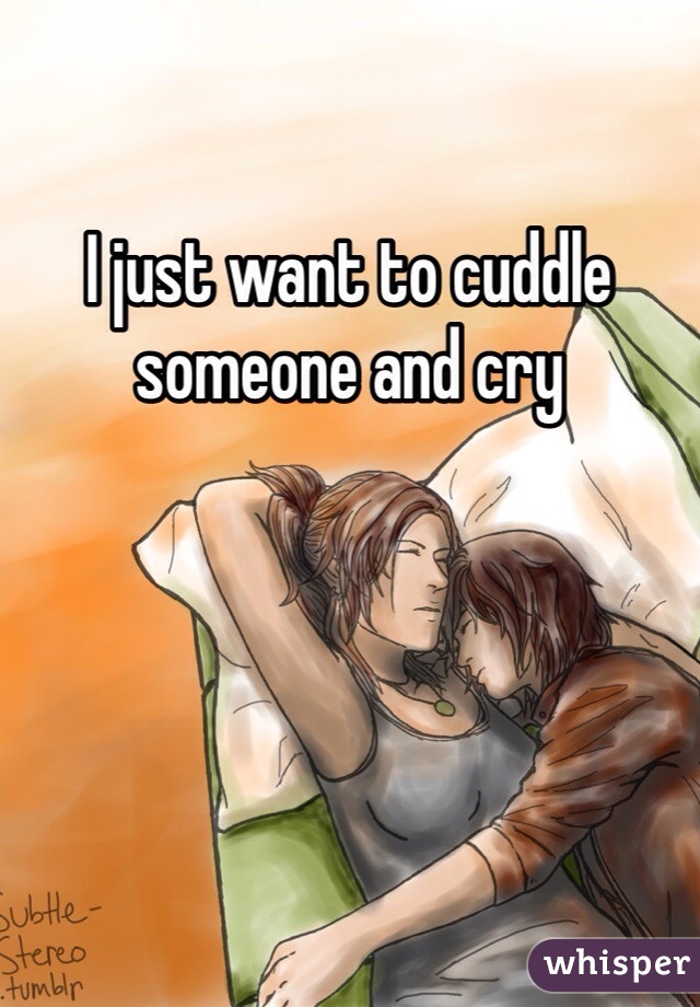 I just want to cuddle someone and cry