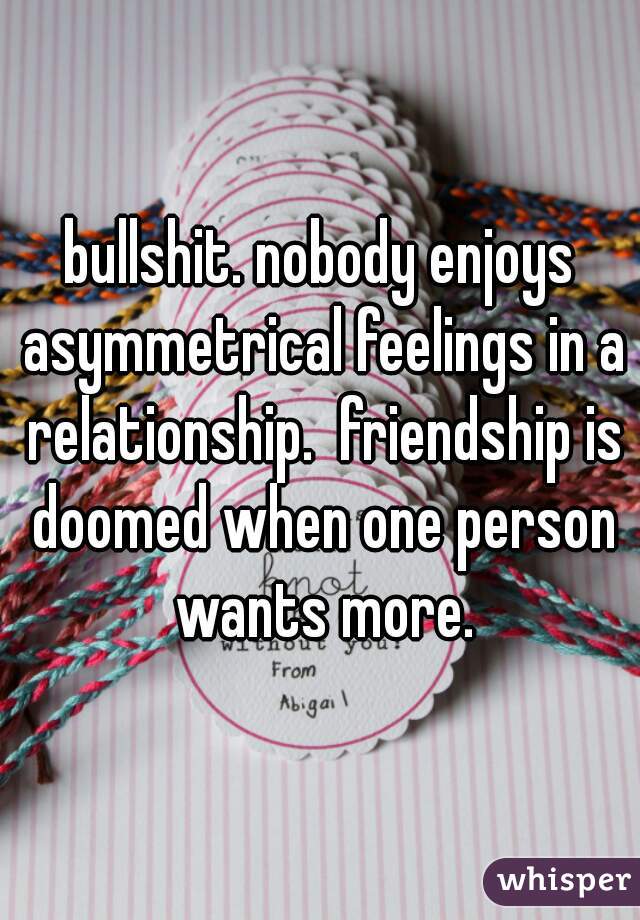 bullshit. nobody enjoys asymmetrical feelings in a relationship.  friendship is doomed when one person wants more.