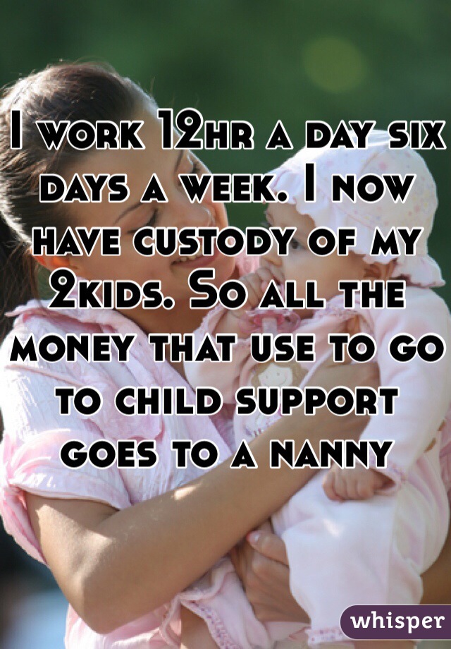 I work 12hr a day six days a week. I now have custody of my 2kids. So all the money that use to go to child support goes to a nanny 