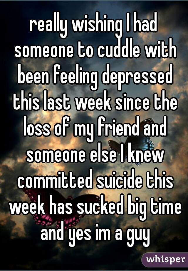 really wishing I had someone to cuddle with been feeling depressed this last week since the loss of my friend and someone else I knew committed suicide this week has sucked big time and yes im a guy