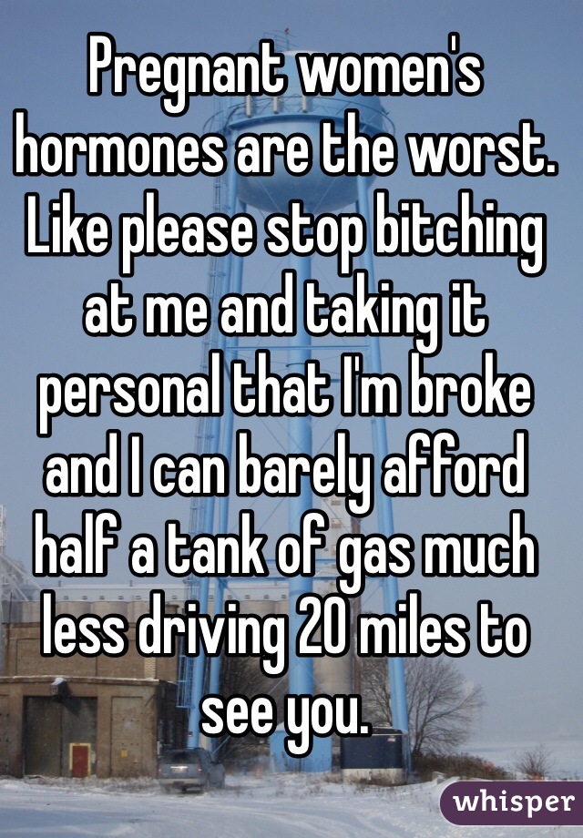 Pregnant women's hormones are the worst. Like please stop bitching at me and taking it personal that I'm broke and I can barely afford half a tank of gas much less driving 20 miles to see you.