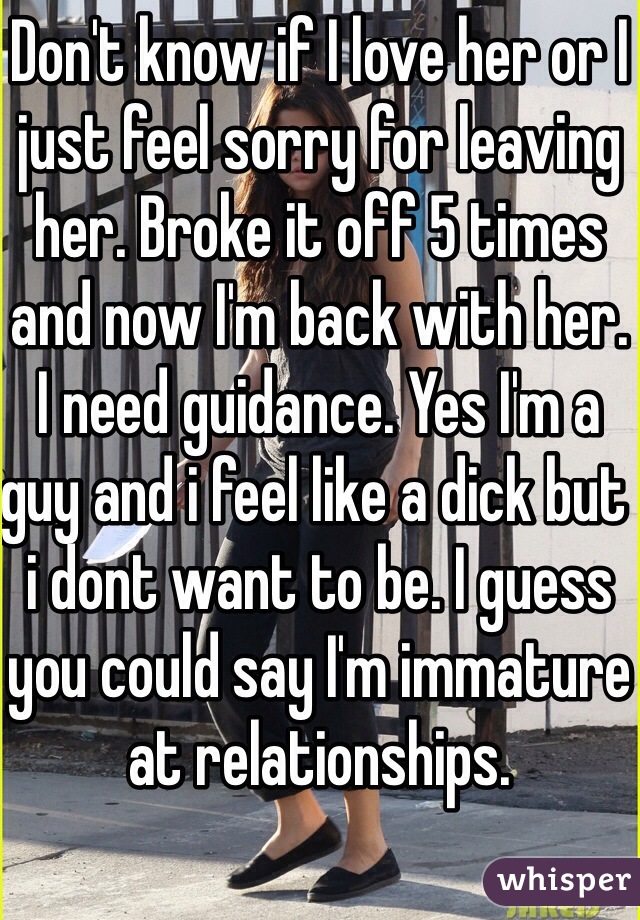 Don't know if I love her or I just feel sorry for leaving her. Broke it off 5 times and now I'm back with her. I need guidance. Yes I'm a guy and i feel like a dick but i dont want to be. I guess you could say I'm immature at relationships.