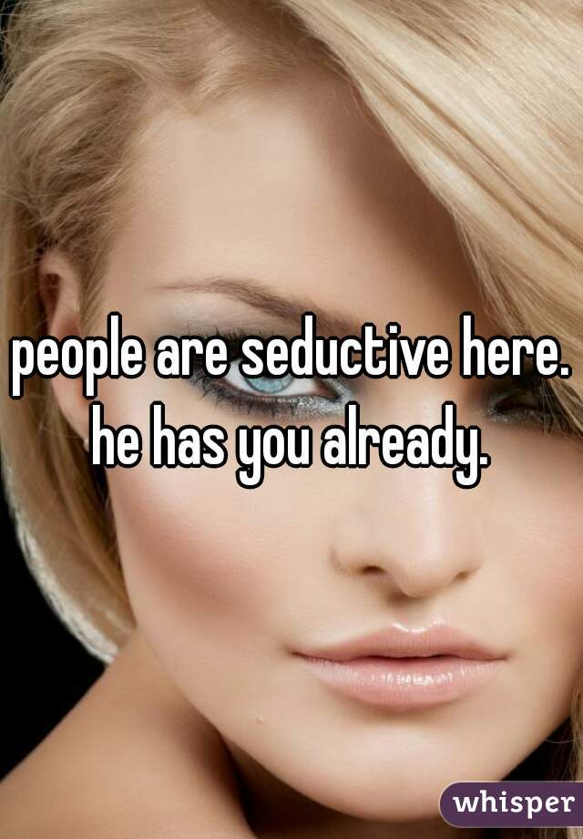 people are seductive here. he has you already. 