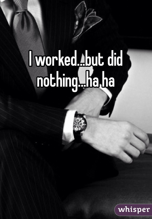 I worked...but did nothing...ha ha