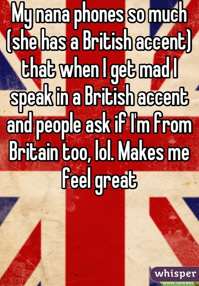 My nana phones so much (she has a British accent) that when I get mad I speak in a British accent and people ask if I'm from Britain too, lol. Makes me feel great