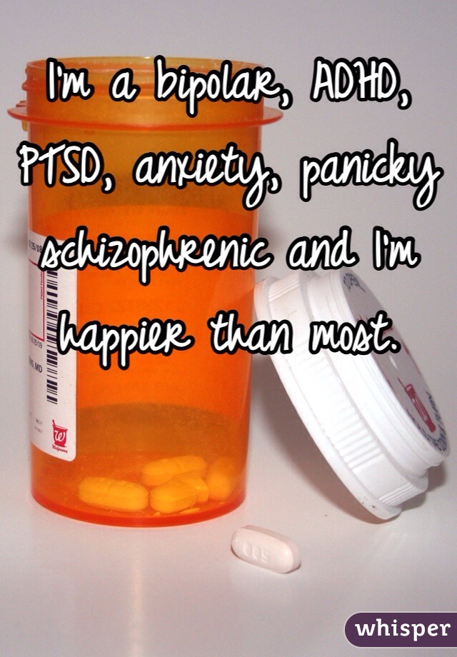 I'm a bipolar, ADHD, PTSD, anxiety, panicky schizophrenic and I'm happier than most.