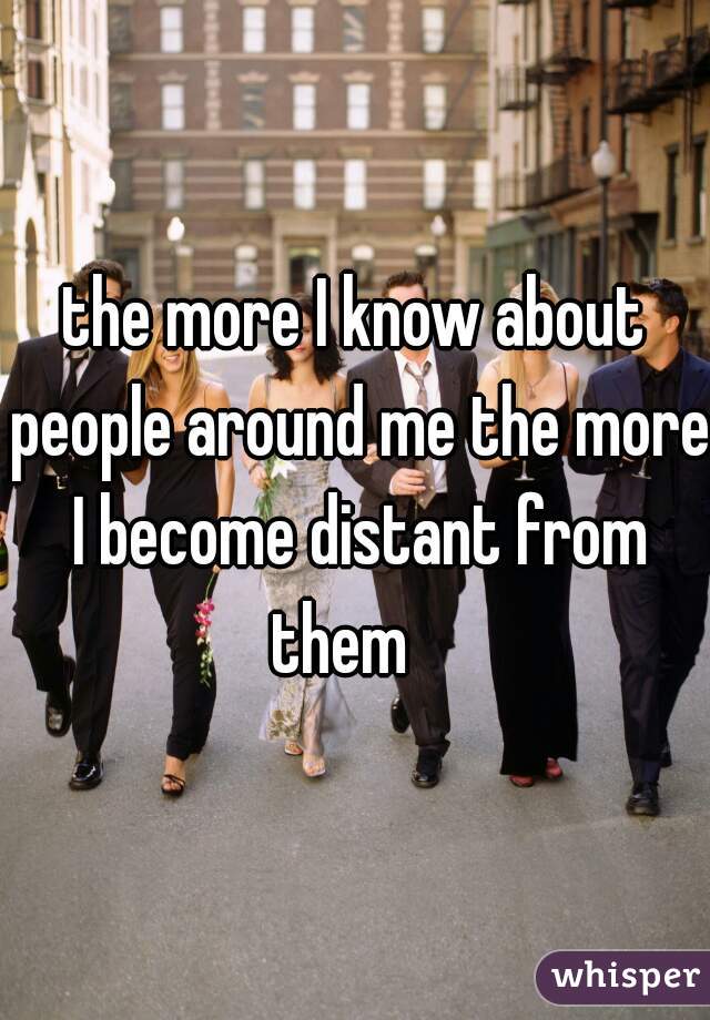 the more I know about people around me the more I become distant from them   