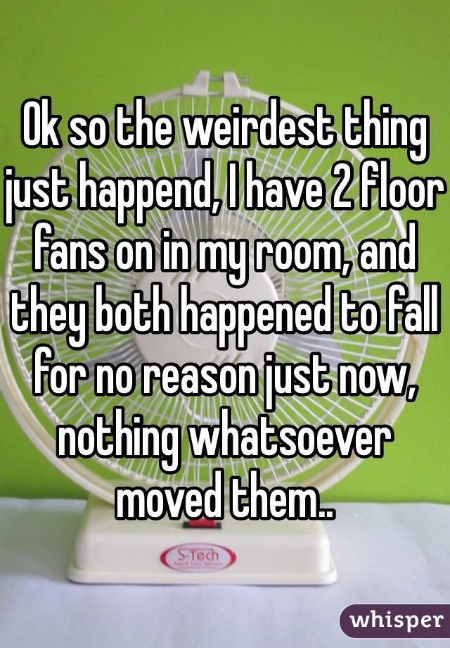 Ok so the weirdest thing just happend, I have 2 floor fans on in my room, and they both happened to fall for no reason just now, nothing whatsoever moved them..