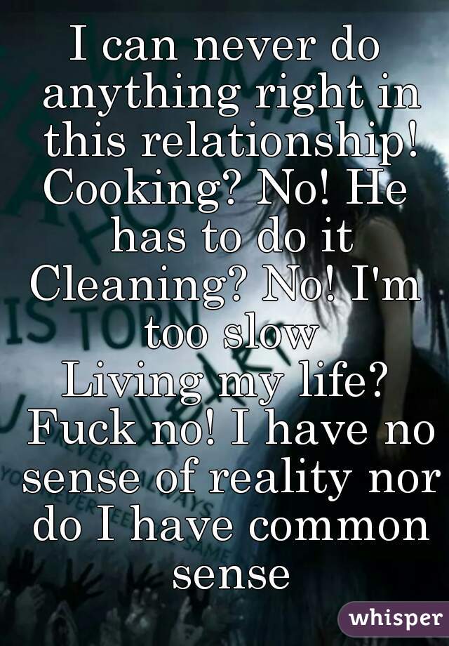 I can never do anything right in this relationship!
Cooking? No! He has to do it
Cleaning? No! I'm too slow
Living my life? Fuck no! I have no sense of reality nor do I have common sense